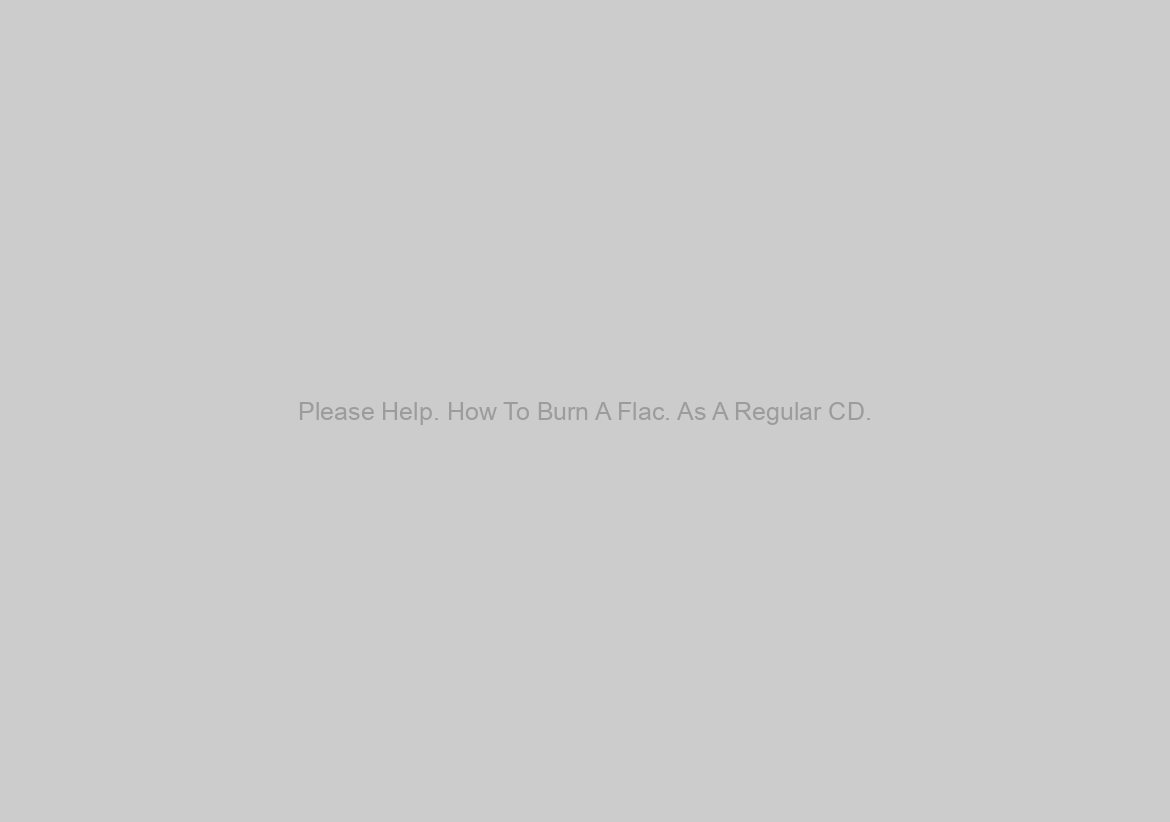 Please Help. How To Burn A Flac. As A Regular CD. ?